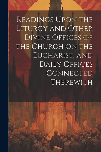 Readings Upon the Liturgy and Other Divine Offices of the Church on the Eucharist, and Daily Offices Connected Therewith