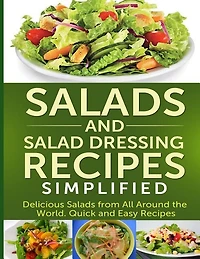 Salads And Salad Dressing Recipes Simplified: Delicious Salads From All Around The World. Quick And Easy Recipes