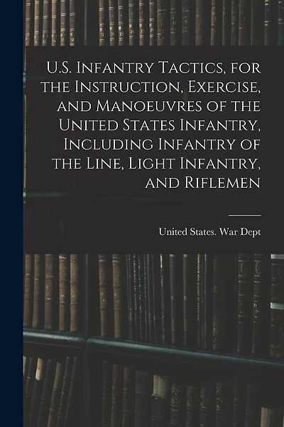 U.S. Infantry Tactics, for the Instruction, Exercise, and Manoeuvres of the United States Infantry, Including Infantry of the Line, Light Infantry, and Riflemen