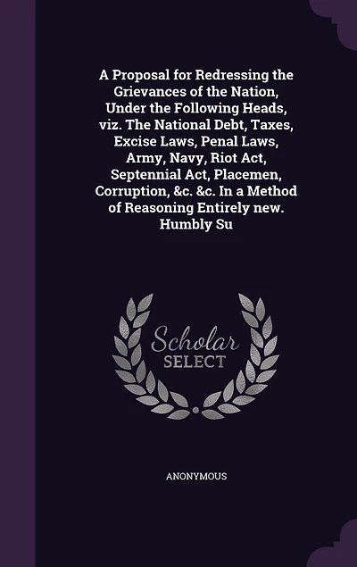 a Proposal for Redressing The Grievances of Nation, Under Following Heads, viz. National Debt, Taxes, Excise Laws, Penal Army, Navy, Riot Act, Septennial Placemen, Corruption, &c. Method Reasoning Entirely new. Humbly Su