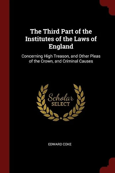 The Third Part of the Institutes of the Laws of England: Concerning High Treason, and Other Pleas of the Crown, and Criminal Causes