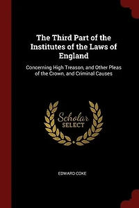 The Third Part of the Institutes of the Laws of England: Concerning High Treason, and Other Pleas of the Crown, and Criminal Causes