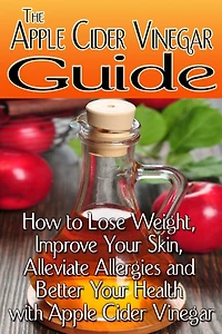 The Apple Cider Vinegar Guide: How to Lose Weight, Improve Your Skin, Alleviate Allergies and Better Your Health with Apple Cider Vinegar