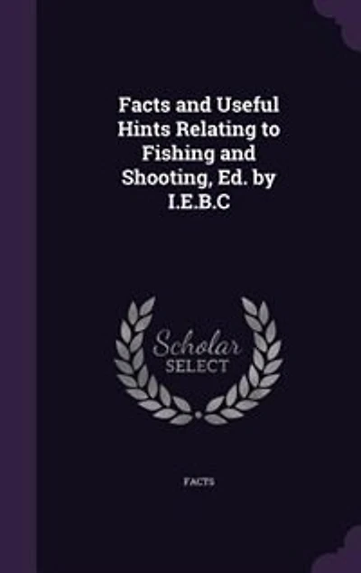 Facts and Useful Hints Relating to Fishing Shooting, Ed. by I.E.B.C