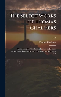 The Select Works of Thomas Chalmers: Comprising His Miscellanius; Lectures on Romans; Astronomical, Commercial, and Congregational Discourses, Etc; v.4