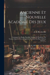 Ancienne Et Nouvelle Académie Des Jeux: Contenant Les Règles Des Jeux Anciens Et Modernes, En Termes Clairs Et Précis D'après La Décision Des Plus Célèbres Auteurs...