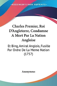 Charles Premier, Roi D'Angleterre, Condamne A Mort Par La Nation Angloise: Et Bing, Amiral Anglois, Fusille Par Ordre De La Meme Nation (1757)