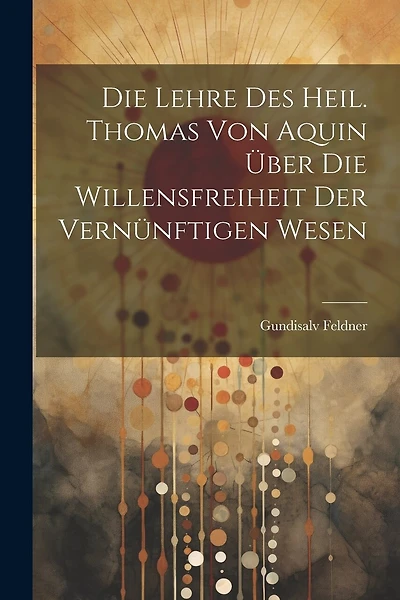 Die Lehre des Heil. Thomas von Aquin über die Willensfreiheit der Vernünftigen Wesen