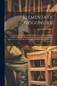 Elementary Woodwork: A Series of Sixteen Lessons Taught in the Senior Grammar Grade at Springfield Mass. and Designed to Give Fundamental Instruction in use of all the Principal Tools Needed in Carpentry and Joinery