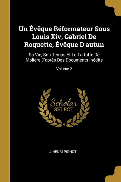 Un Évêque Réformateur Sous Louis Xiv, Gabriel De Roquette, Évêque D'autun: Sa Vie, Son Temps Et Le Tartuffe De Molière D'après Des Documents Inédits; Volume 2