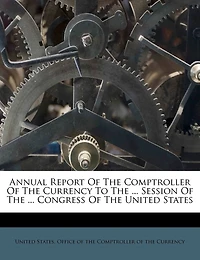 Annual Report Of The Comptroller Of The Currency To The ... Session Of The ... Congress Of The United States