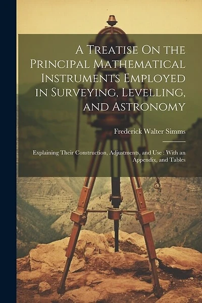 A Treatise On the Principal Mathematical Instruments Employed in Surveying, Levelling, and Astronomy: Explaining Their Construction, Adjustments, and Use: With an Appendix, and Tables