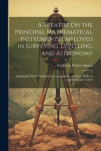 A Treatise On the Principal Mathematical Instruments Employed in Surveying, Levelling, and Astronomy: Explaining Their Construction, Adjustments, and Use: With an Appendix, and Tables