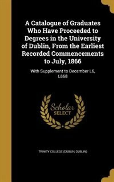A Catalogue of Graduates Who Have Proceeded to Degrees in the University of Dublin, From the Earliest Recorded Commencements to July, 1866: With Supplement to December L6, L868