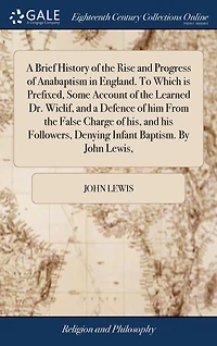 a Brief History of the Rise and Progress Anabaptism England. To Which is Prefixed, Some Account Learned Dr. Wiclif, Defence him From False Charge his, his Followers, Denying Infant Baptism. By John Lewis,