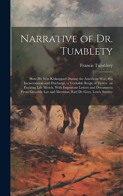 Narrative of Dr. Tumblety: How He Was Kidnapped During the American War, His Incarceration and Discharge. a Veritable Reign of Terror. an Exciting Life Sketch, With Important Letters and Documents From Generals Lee and Sherman, Earl De Grey, Lords Stanley