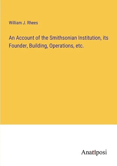 An Account of the Smithsonian Institution, its Founder, Building, Operations