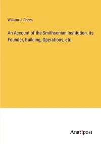 An Account of the Smithsonian Institution, its Founder, Building, Operations