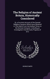 the Religion of Ancient Britain, Historically Considered: Or, a Succinct Account Several Religious Systems Which Have Obtained This Island From Earliest Times to Norman Conquest. Including an Investigation Into Early Progress Erro