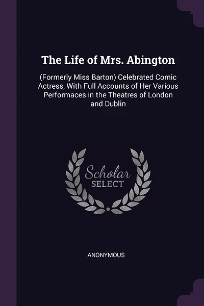 The Life of Mrs. Abington: (Formerly Miss Barton) Celebrated Comic Actress, With Full Accounts of Her Various Performaces in the Theatres of London and Dublin