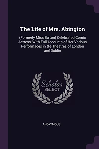 The Life of Mrs. Abington: (Formerly Miss Barton) Celebrated Comic Actress, With Full Accounts of Her Various Performaces in the Theatres of London and Dublin