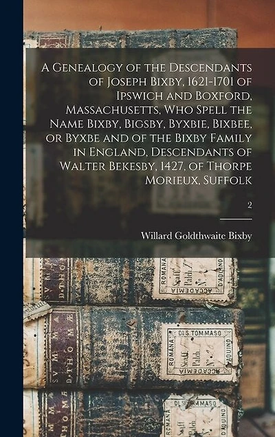 A Genealogy of the Descendants of Joseph Bixby, 1621-1701 of Ipswich and Boxford, Massachusetts, Who Spell the Name Bixby, Bigsby, Byxbie, Bixbee, or Byxbe and of the Bixby Family in England, Descendants of Walter Bekesby, 1427, of Thorpe Morieux