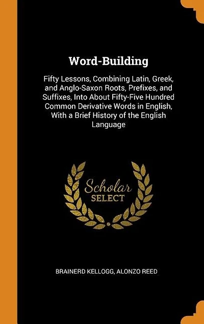 Word-building. Fifty Lessons, Combining Latin, Greek, and Anglo-Saxon Roots, Prefixes, Suffixes, Into About Fifty-five Hundred Common Derivative Words English, With a Brief History of the English Language