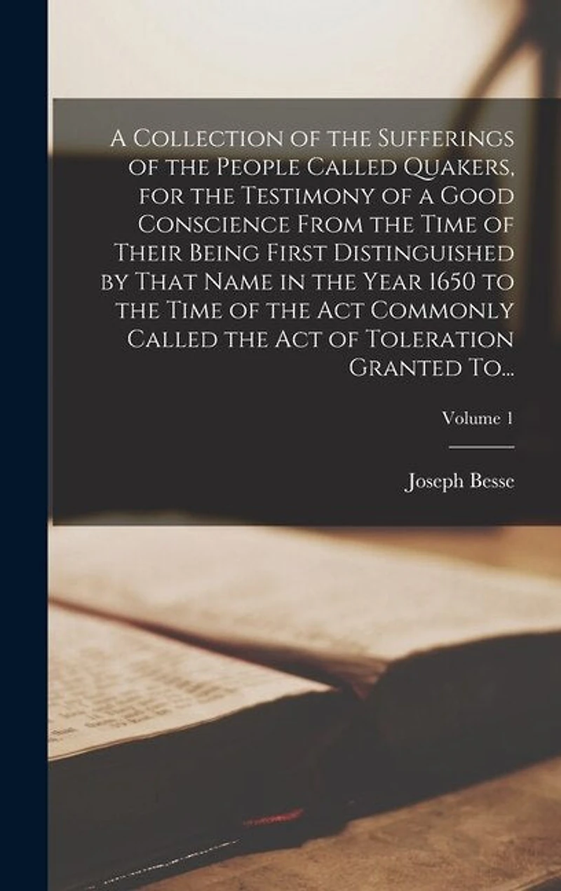 A Collection of the Sufferings of the People Called Quakers, for the Testimony of a Good Conscience From the Time of Their Being First Distinguished by That Name in the Year 1650 to the Time of the Act Commonly Called the Act of Toleration Granted To...;