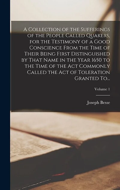 A Collection of the Sufferings of the People Called Quakers, for the Testimony of a Good Conscience From the Time of Their Being First Distinguished by That Name in the Year 1650 to the Time of the Act Commonly Called the Act of Toleration Granted To...;