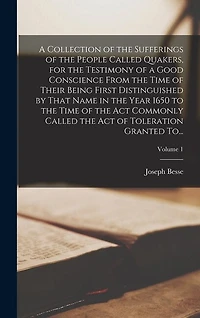 A Collection of the Sufferings of the People Called Quakers, for the Testimony of a Good Conscience From the Time of Their Being First Distinguished by That Name in the Year 1650 to the Time of the Act Commonly Called the Act of Toleration Granted To...;