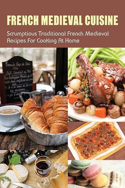 French Medieval Cuisine: Scrumptious Traditional French Medieval Recipes For Cooking At Home: Simple Ways To Cook French Medieval Dishes