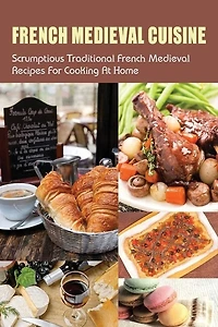 French Medieval Cuisine: Scrumptious Traditional French Medieval Recipes For Cooking At Home: Simple Ways To Cook French Medieval Dishes