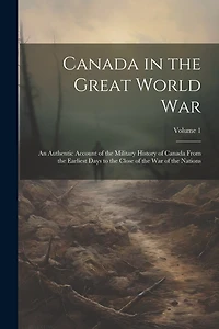 Canada in the Great World war; an Authentic Account of the Military History of Canada From the Earliest Days to the Close of the war of the Nations; Volume 1