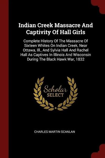 Indian Creek Massacre And Captivity Of Hall Girls: Complete History Of The Massacre Of Sixteen Whites On Indian Creek, Near Ottawa, Ill., And Sylvia H