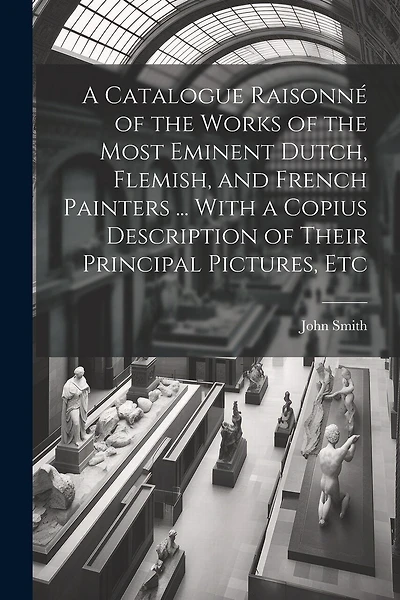 A Catalogue Raisonné of the Works of the Most Eminent Dutch, Flemish, and French Painters ... With a Copius Description of Their Principal Pictures