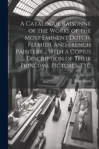 A Catalogue Raisonné of the Works of the Most Eminent Dutch, Flemish, and French Painters ... With a Copius Description of Their Principal Pictures