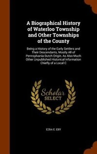A Biographical History of Waterloo Township and Other Townships of the County: Being a History of the Early Settlers and Their Descendants, Mostly All of Pennsylvania Dutch Origi