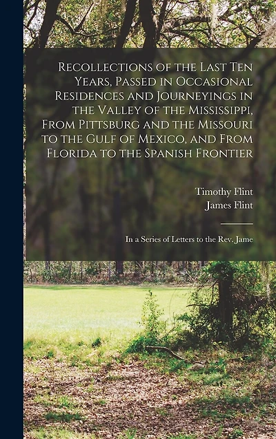 Recollections of the Last Ten Years, Passed in Occasional Residences and Journeyings in the Valley of the Mississippi, From Pittsburg and the Missouri to the Gulf of Mexico, and From Florida to the Spanish Frontier: In a Series of Letters to the Rev. Jame
