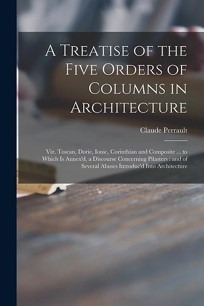 A Treatise of the Five Orders of Columns in Architecture: Viz. Toscan, Doric, Ionic, Corinthian and Composite ... to Which is Annex'd, a Discourse Concerning Pilasters: and of Several Abuses Introduc'd Into Architecture