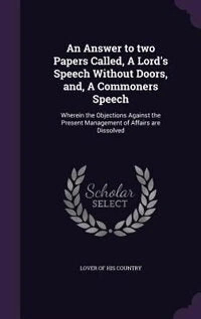 An Answer to two Papers Called, A Lord's Speech Without Doors, and, Commoners Speech: Wherein the Objections Against Present Management of Affairs are Dissolved