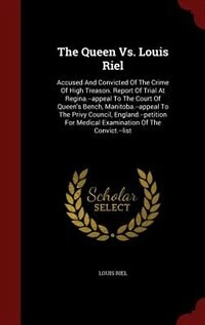 The Queen Vs. Louis Riel: Accused And Convicted Of Crime High Treason. Report Trial At Regina.--appeal To Court