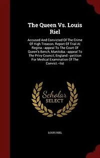 The Queen Vs. Louis Riel: Accused And Convicted Of Crime High Treason. Report Trial At Regina.--appeal To Court