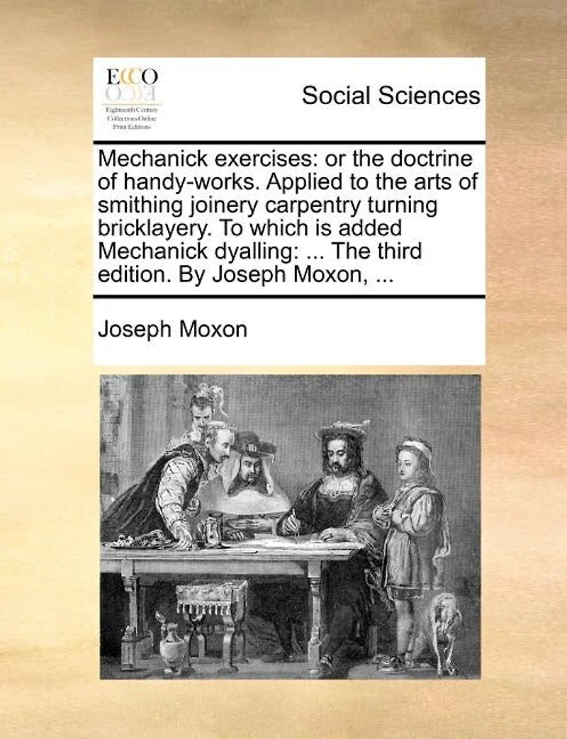 Mechanick Exercises: Or the Doctrine of Handy-Works. Applied to the Arts of Smithing Joinery Carpentry Turning Bricklayery. to Which Is Added Mechanick Dyalling: ... the Third Edition. by Joseph Moxon, ...