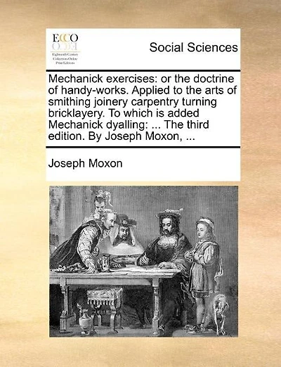 Mechanick Exercises: Or the Doctrine of Handy-Works. Applied to the Arts of Smithing Joinery Carpentry Turning Bricklayery. to Which Is Added Mechanick Dyalling: ... the Third Edition. by Joseph Moxon, ...