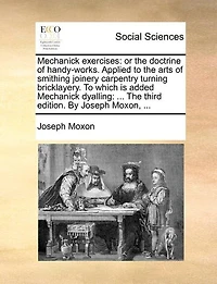 Mechanick Exercises: Or the Doctrine of Handy-Works. Applied to the Arts of Smithing Joinery Carpentry Turning Bricklayery. to Which Is Added Mechanick Dyalling: ... the Third Edition. by Joseph Moxon, ...