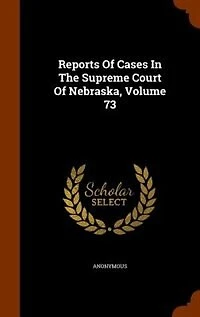 Reports Of Cases In The Supreme Court Of Nebraska, Volume 73