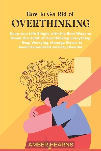 How to Get Rid of Over Thinking: Keep your Life Simple with the Best Ways to Break the Habit of Overthinking Everything- Stop Worrying, Manage Stress to Avoid Generalized Anxiety Disorder