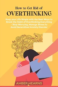How to Get Rid of Over Thinking: Keep your Life Simple with the Best Ways to Break the Habit of Overthinking Everything- Stop Worrying, Manage Stress to Avoid Generalized Anxiety Disorder