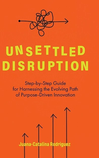Unsettled Disruption: Step-by-step Guide For Harnessing The Evolving Path Of Purpose-driven Innovation