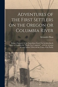 Adventures of the First Settlers on the Oregon or Columbia River [microform]: Being a Narrative of the Expedition Fitted out by John Jacob Astor, to Establish the "Pacific Fur Company" With an Account of Some Indian Tribes on the Coast of the Pacific